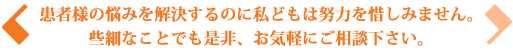 患者様の悩みを解決するのに私どもは努力を惜しみません。些細なことでも是非、お気軽にご相談下さい。